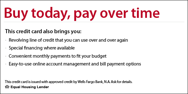 Buy today, pay over time. This credit card also brings you revolving line of credit that you can use over and over again, special financing where available, convenient monthly payments to fit your budget, easy-to-use online account management and bill payment options. This credit card is issued with approved credit by Wells Fargo Bank, N.A. Ask for details. Equal Housing Lender.